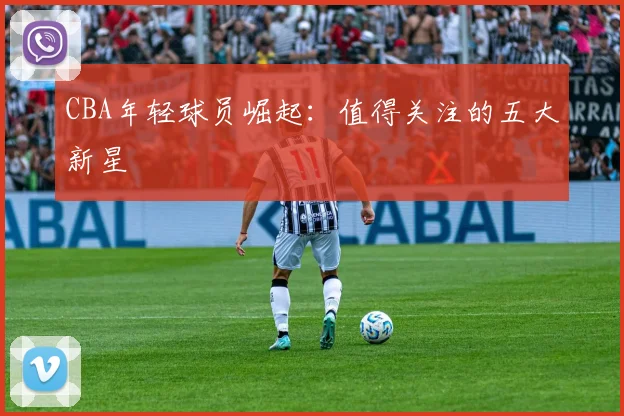 CBA年轻球员崛起:值得关注的五大新星