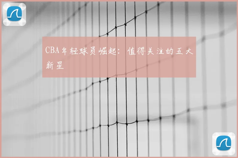 CBA年轻球员崛起:值得关注的五大新星