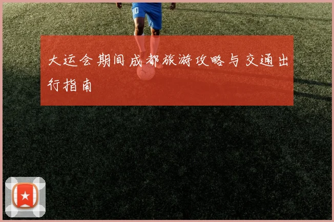 大运会期间成都旅游攻略与交通出行指南